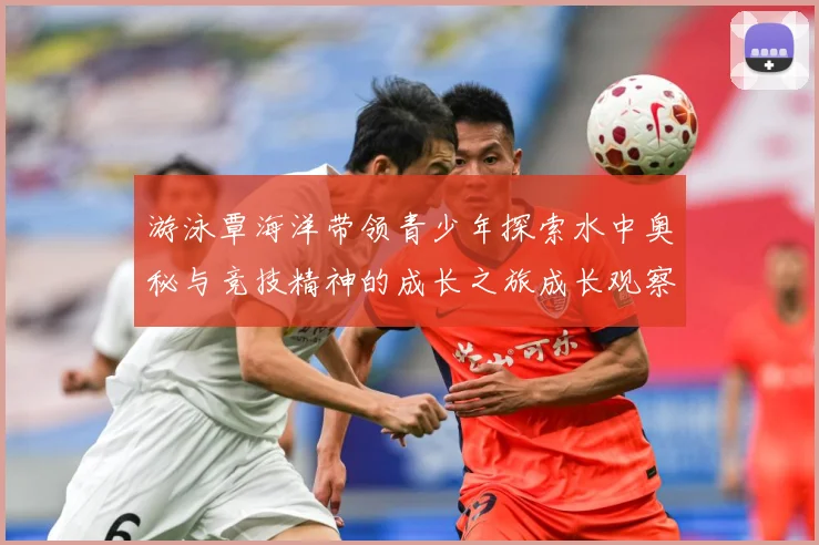 游泳覃海洋带领青少年探索水中奥秘与竞技精神的成长之旅成长观察：最新赛事动态与深度分析