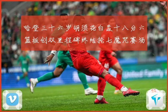 哈登三十六岁胡须花白轰十八分六篮板创双里程碑终结抢七魔咒赛场复盘：最新赛事动态与深度分析