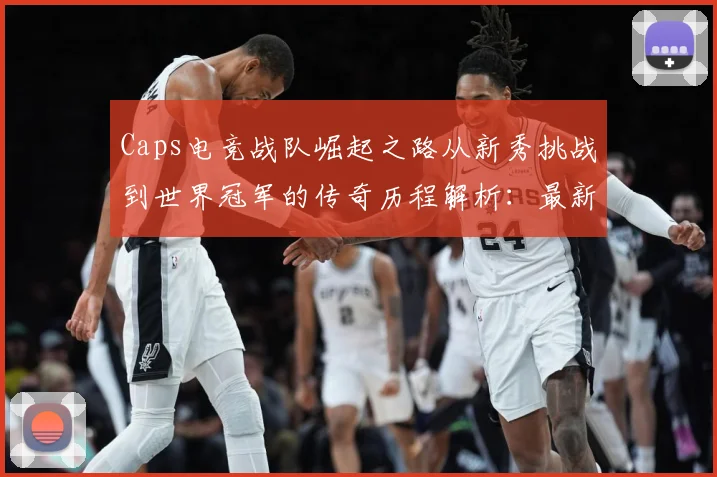 Caps电竞战队崛起之路从新秀挑战到世界冠军的传奇历程解析：最新赛事动态与深度分析