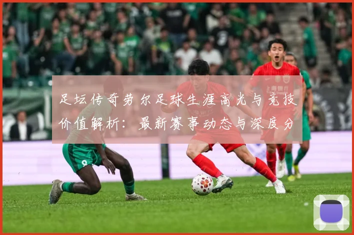 足坛传奇劳尔足球生涯高光与竞技价值解析：最新赛事动态与深度分析