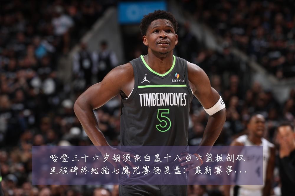 哈登三十六岁胡须花白轰十八分六篮板创双里程碑终结抢七魔咒赛场复盘:最新赛事动态与深度分析