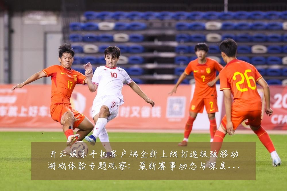 开云娱乐手机客户端全新上线打造极致移动游戏体验专题观察：最新赛事动态与深度分析