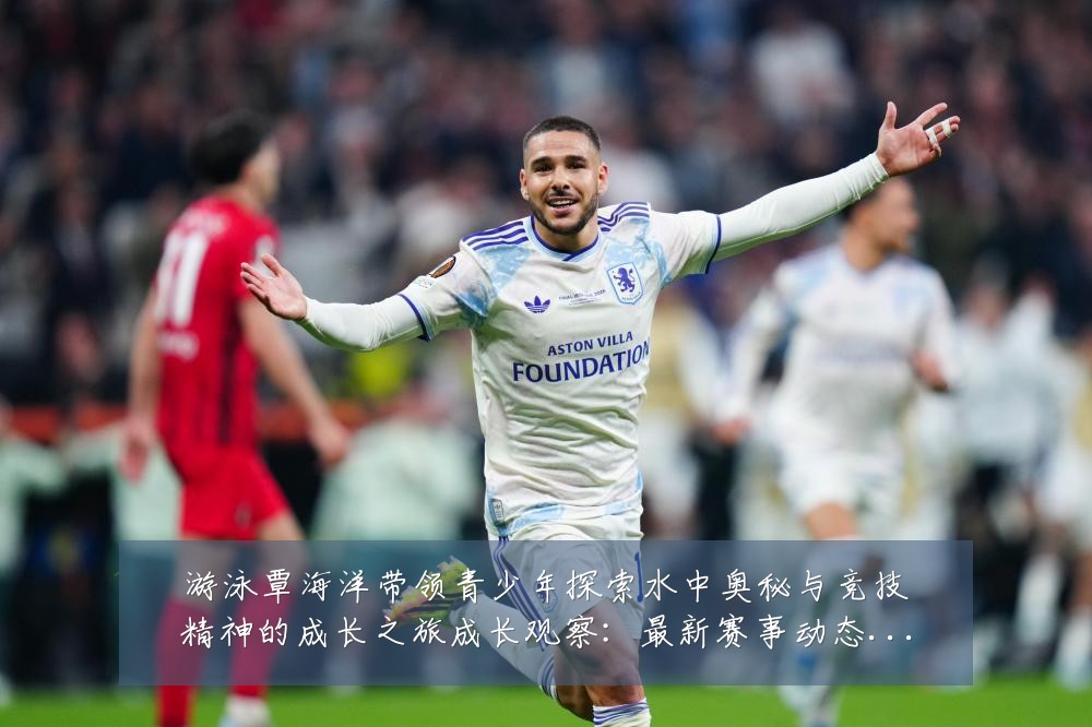 游泳覃海洋带领青少年探索水中奥秘与竞技精神的成长之旅成长观察：最新赛事动态与深度分析